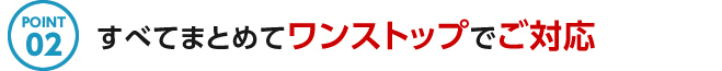 POINT02 すべてまとめてワンストップでご対応