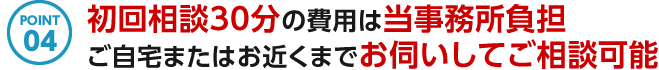 POINT04 初回相談30分の費用は当事務所負担 ご自宅またはお近くまでお伺いしてご相談可能